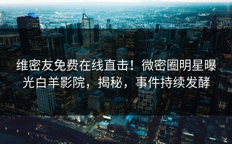 维密友免费在线直击！微密圈明星曝光白羊影院，揭秘，事件持续发酵