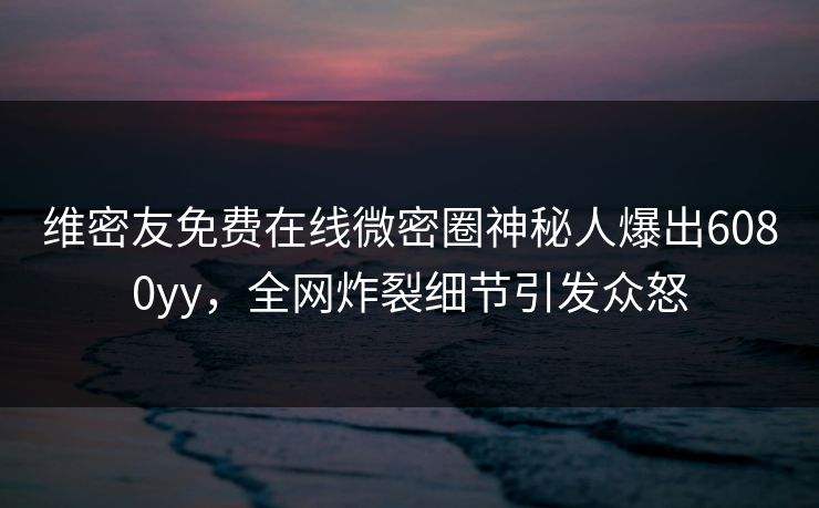 维密友免费在线微密圈神秘人爆出6080yy，全网炸裂细节引发众怒