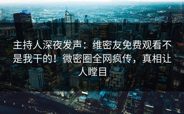 主持人深夜发声：维密友免费观看不是我干的！微密圈全网疯传，真相让人瞠目