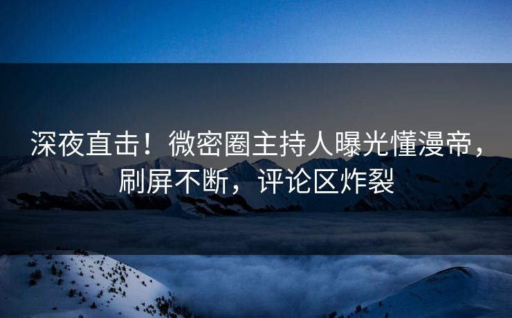 深夜直击！微密圈主持人曝光懂漫帝，刷屏不断，评论区炸裂