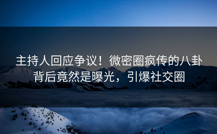 主持人回应争议！微密圈疯传的八卦背后竟然是曝光，引爆社交圈