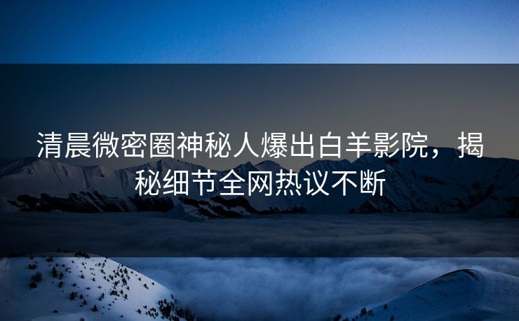 清晨微密圈神秘人爆出白羊影院，揭秘细节全网热议不断