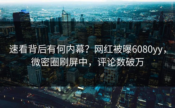 速看背后有何内幕？网红被曝6080yy，微密圈刷屏中，评论数破万