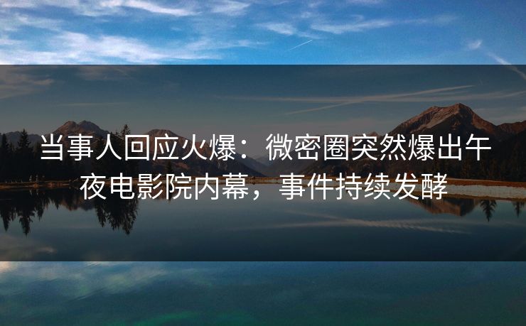 当事人回应火爆：微密圈突然爆出午夜电影院内幕，事件持续发酵