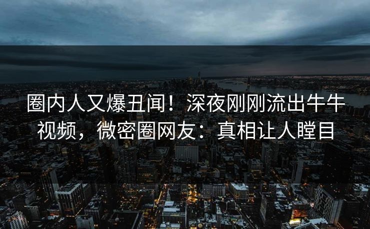 圈内人又爆丑闻！深夜刚刚流出牛牛视频，微密圈网友：真相让人瞠目