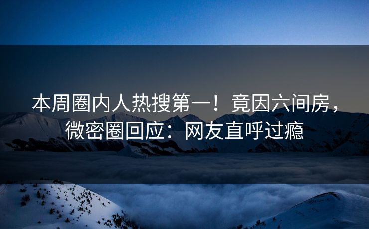 本周圈内人热搜第一！竟因六间房，微密圈回应：网友直呼过瘾