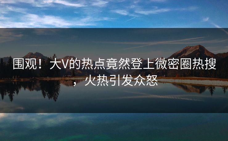 围观！大V的热点竟然登上微密圈热搜，火热引发众怒
