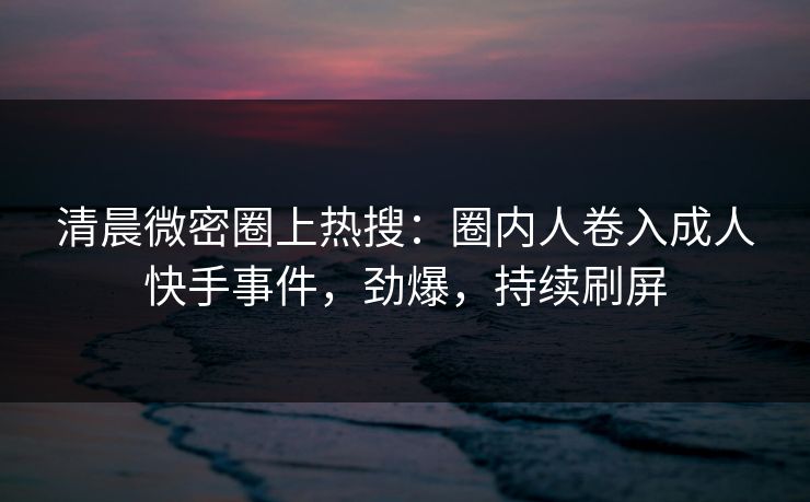 清晨微密圈上热搜：圈内人卷入成人快手事件，劲爆，持续刷屏