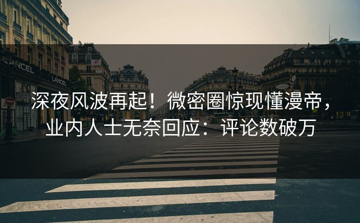 深夜风波再起！微密圈惊现懂漫帝，业内人士无奈回应：评论数破万