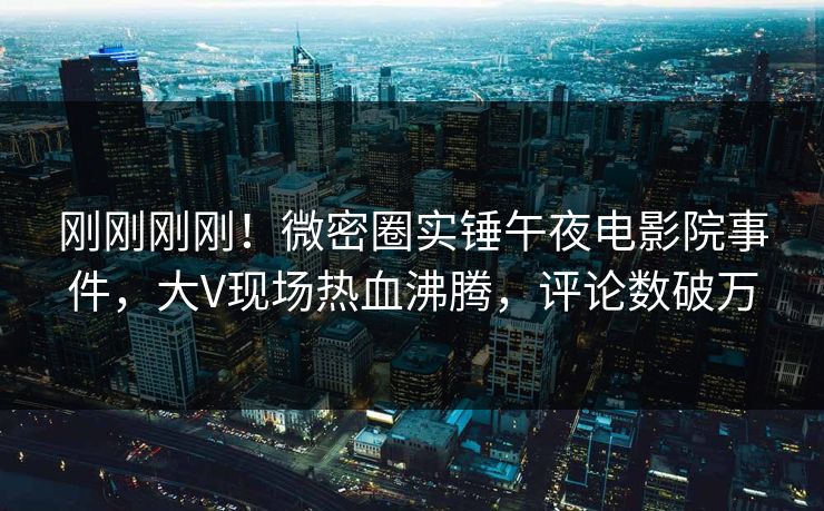 刚刚刚刚！微密圈实锤午夜电影院事件，大V现场热血沸腾，评论数破万