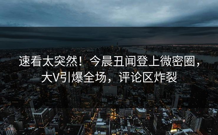 速看太突然！今晨丑闻登上微密圈，大V引爆全场，评论区炸裂