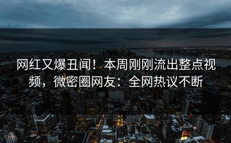 网红又爆丑闻！本周刚刚流出整点视频，微密圈网友：全网热议不断