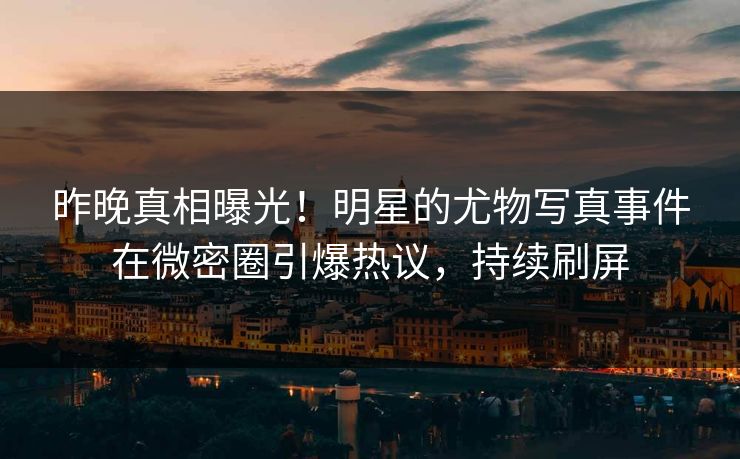 昨晚真相曝光！明星的尤物写真事件在微密圈引爆热议，持续刷屏