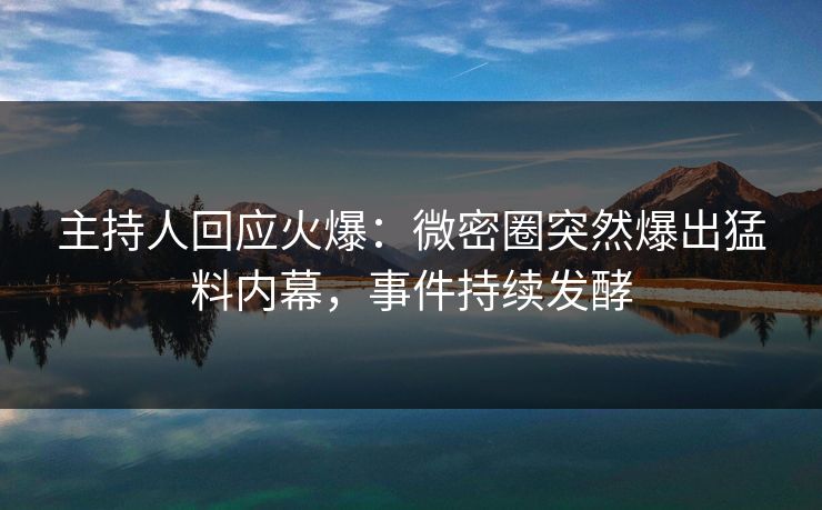 主持人回应火爆：微密圈突然爆出猛料内幕，事件持续发酵