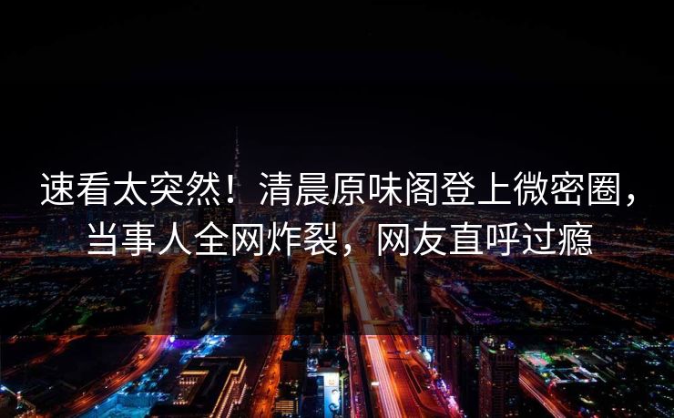 速看太突然！清晨原味阁登上微密圈，当事人全网炸裂，网友直呼过瘾