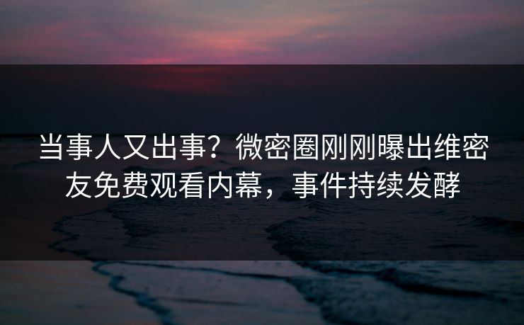 当事人又出事？微密圈刚刚曝出维密友免费观看内幕，事件持续发酵