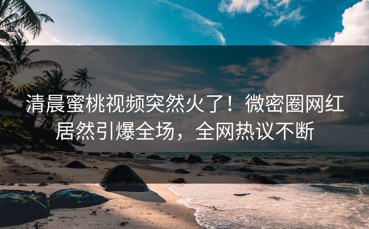 清晨蜜桃视频突然火了！微密圈网红居然引爆全场，全网热议不断