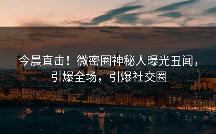 今晨直击！微密圈神秘人曝光丑闻，引爆全场，引爆社交圈