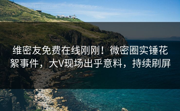 维密友免费在线刚刚！微密圈实锤花絮事件，大V现场出乎意料，持续刷屏