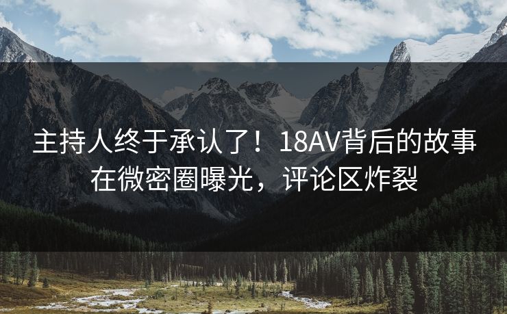 主持人终于承认了！18AV背后的故事在微密圈曝光，评论区炸裂
