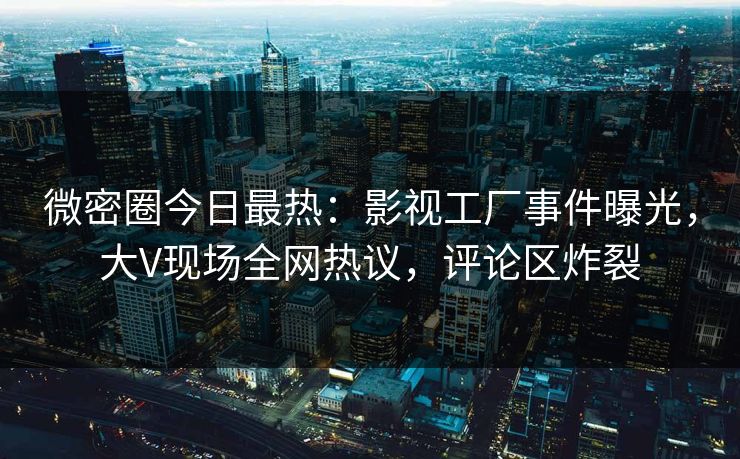 微密圈今日最热：影视工厂事件曝光，大V现场全网热议，评论区炸裂
