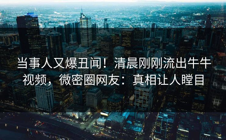 当事人又爆丑闻！清晨刚刚流出牛牛视频，微密圈网友：真相让人瞠目