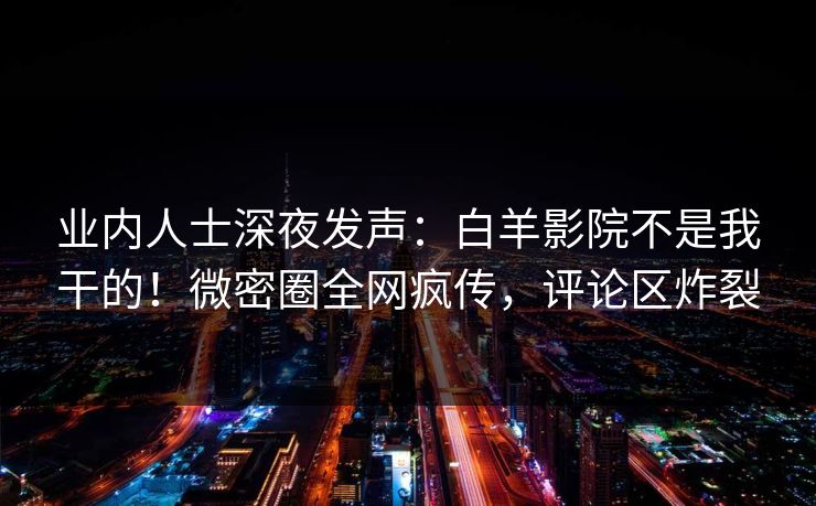业内人士深夜发声：白羊影院不是我干的！微密圈全网疯传，评论区炸裂