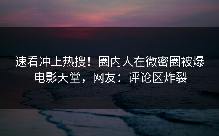 速看冲上热搜！圈内人在微密圈被爆电影天堂，网友：评论区炸裂