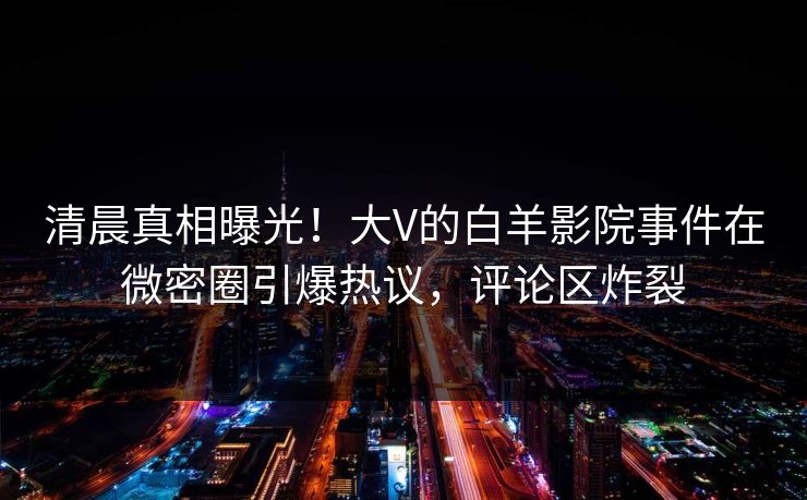 清晨真相曝光！大V的白羊影院事件在微密圈引爆热议，评论区炸裂