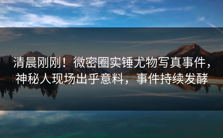 清晨刚刚！微密圈实锤尤物写真事件，神秘人现场出乎意料，事件持续发酵