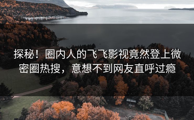 探秘！圈内人的飞飞影视竟然登上微密圈热搜，意想不到网友直呼过瘾