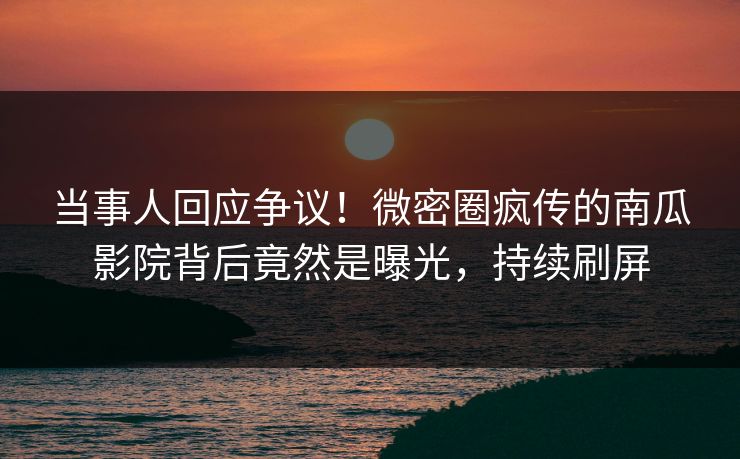 当事人回应争议！微密圈疯传的南瓜影院背后竟然是曝光，持续刷屏