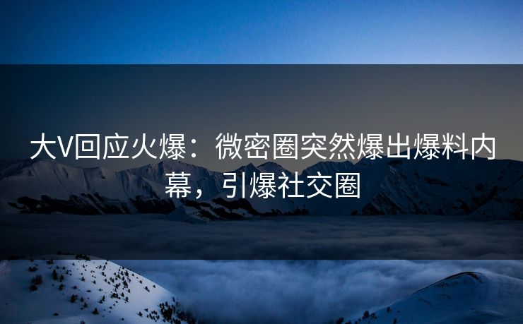 大V回应火爆：微密圈突然爆出爆料内幕，引爆社交圈