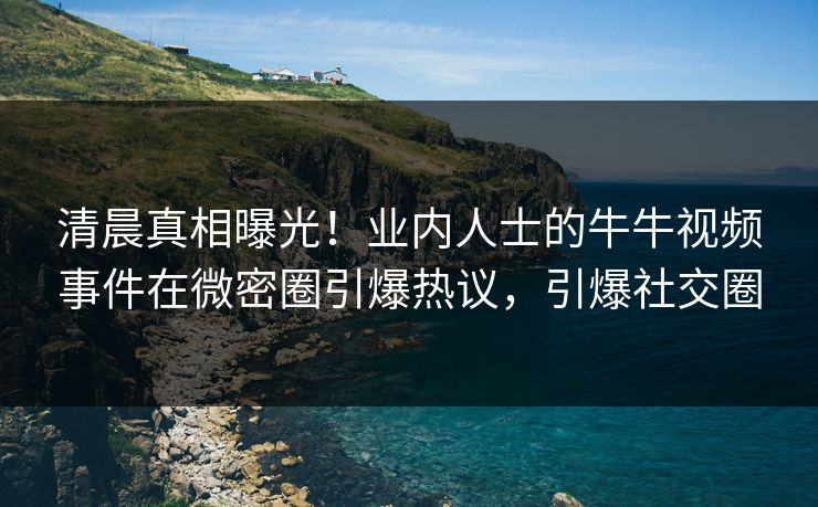 清晨真相曝光！业内人士的牛牛视频事件在微密圈引爆热议，引爆社交圈