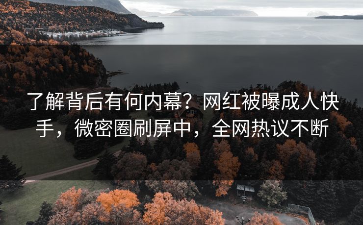 了解背后有何内幕？网红被曝成人快手，微密圈刷屏中，全网热议不断