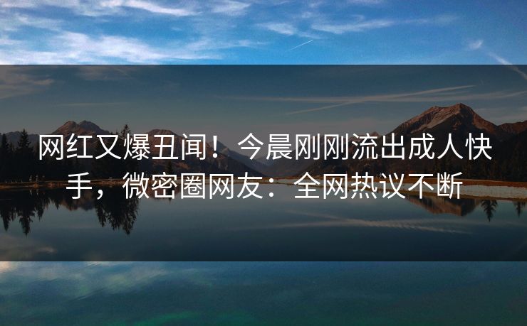 网红又爆丑闻！今晨刚刚流出成人快手，微密圈网友：全网热议不断