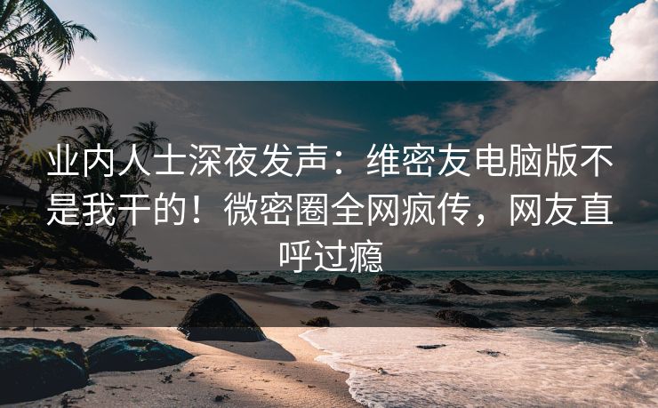 业内人士深夜发声：维密友电脑版不是我干的！微密圈全网疯传，网友直呼过瘾