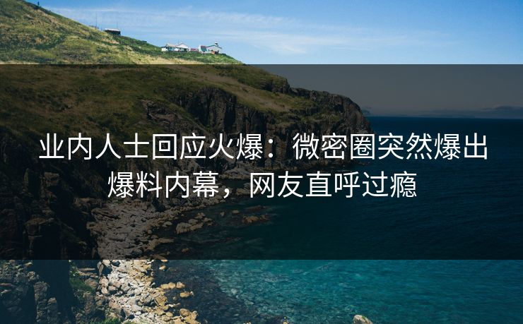 业内人士回应火爆：微密圈突然爆出爆料内幕，网友直呼过瘾