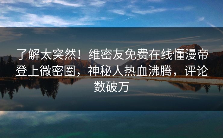 了解太突然！维密友免费在线懂漫帝登上微密圈，神秘人热血沸腾，评论数破万