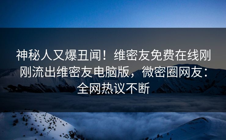 神秘人又爆丑闻！维密友免费在线刚刚流出维密友电脑版，微密圈网友：全网热议不断
