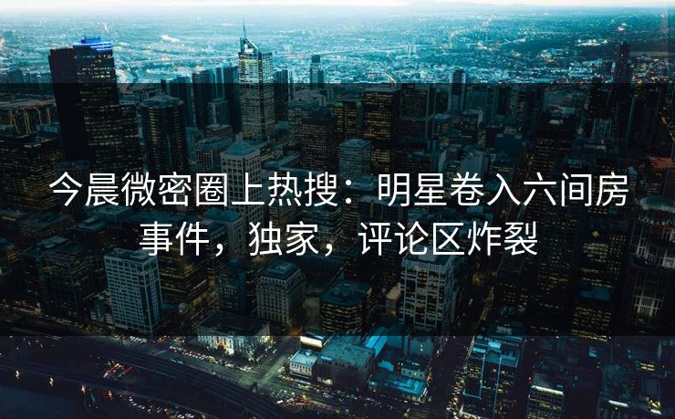 今晨微密圈上热搜：明星卷入六间房事件，独家，评论区炸裂