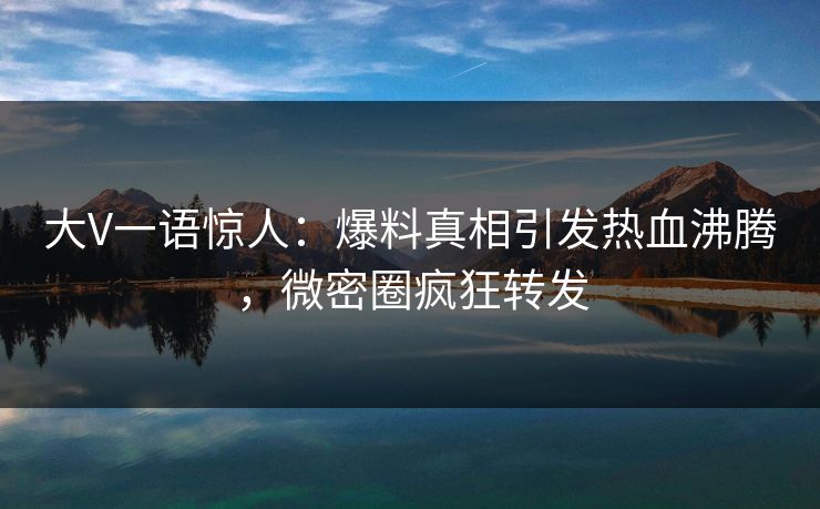 大V一语惊人：爆料真相引发热血沸腾，微密圈疯狂转发