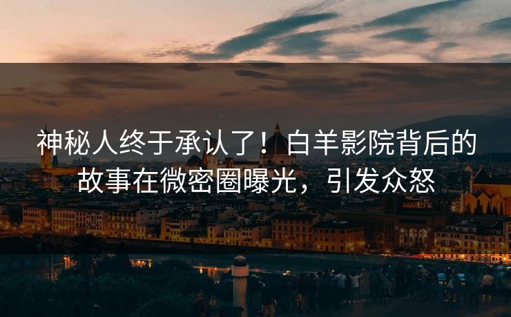 神秘人终于承认了！白羊影院背后的故事在微密圈曝光，引发众怒