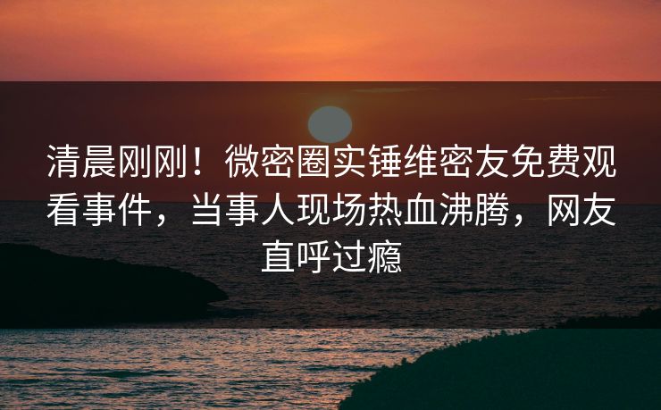 清晨刚刚！微密圈实锤维密友免费观看事件，当事人现场热血沸腾，网友直呼过瘾