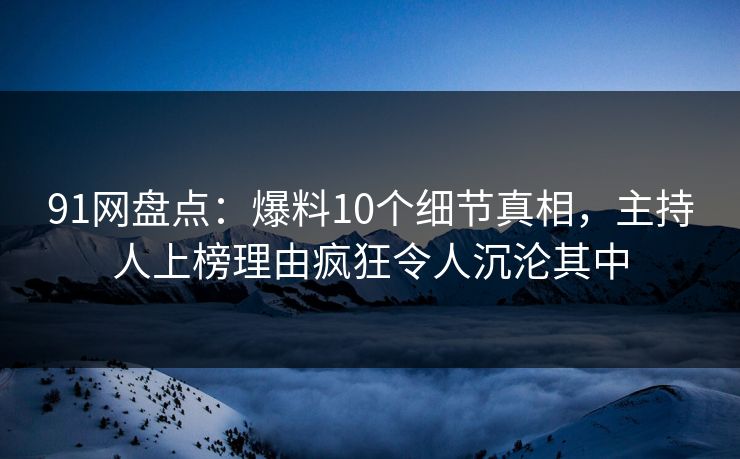 91网盘点：爆料10个细节真相，主持人上榜理由疯狂令人沉沦其中