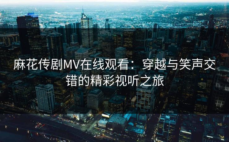 麻花传剧MV在线观看：穿越与笑声交错的精彩视听之旅