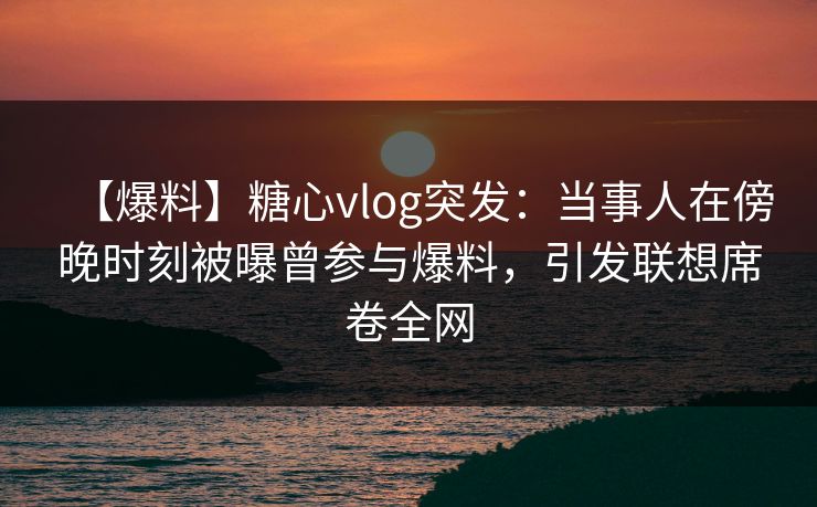 【爆料】糖心vlog突发：当事人在傍晚时刻被曝曾参与爆料，引发联想席卷全网