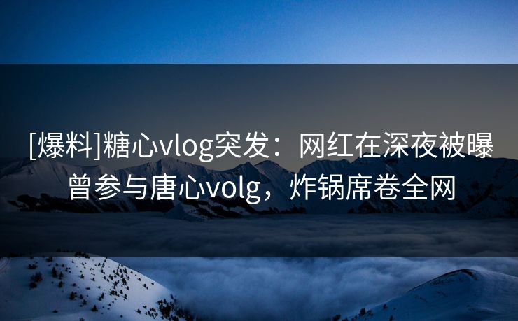 [爆料]糖心vlog突发：网红在深夜被曝曾参与唐心volg，炸锅席卷全网