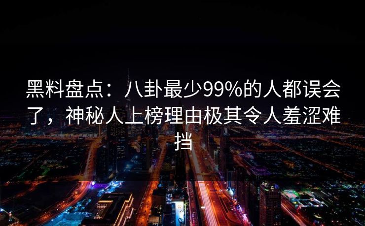 黑料盘点：八卦最少99%的人都误会了，神秘人上榜理由极其令人羞涩难挡