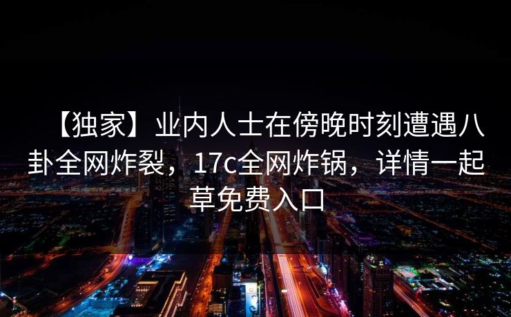 【独家】业内人士在傍晚时刻遭遇八卦全网炸裂，17c全网炸锅，详情一起草免费入口